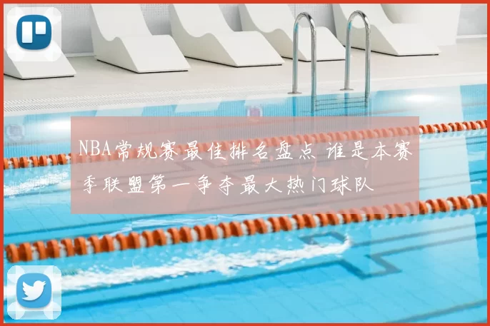 NBA常规赛最佳排名盘点 谁是本赛季联盟第一争夺最大热门球队
