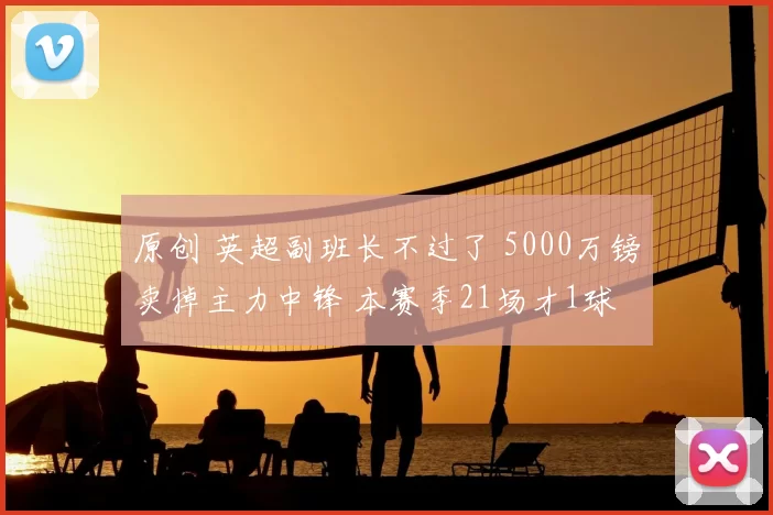 原创 英超副班长不过了 5000万镑卖掉主力中锋 本赛季21场才1球