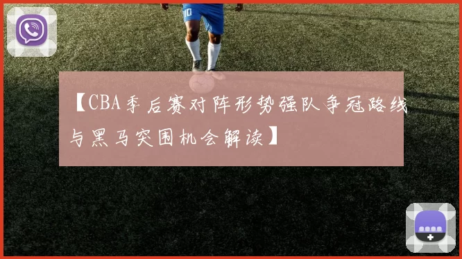 【CBA季后赛对阵形势强队争冠路线与黑马突围机会解读】