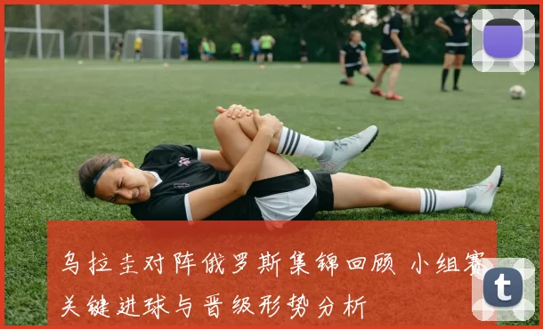 乌拉圭对阵俄罗斯集锦回顾 小组赛关键进球与晋级形势分析