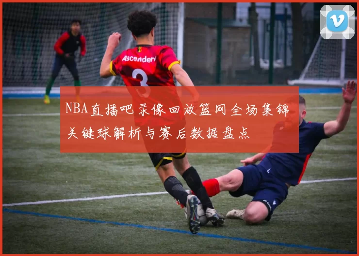 NBA直播吧录像回放篮网全场集锦 关键球解析与赛后数据盘点