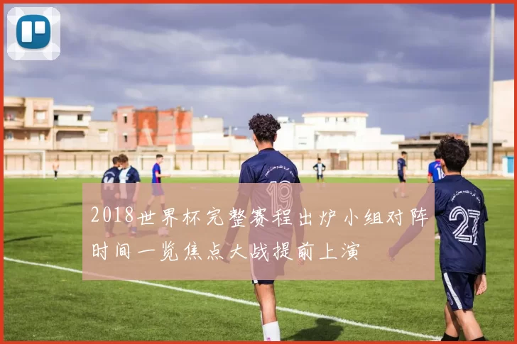 2018世界杯完整赛程出炉小组对阵时间一览焦点大战提前上演