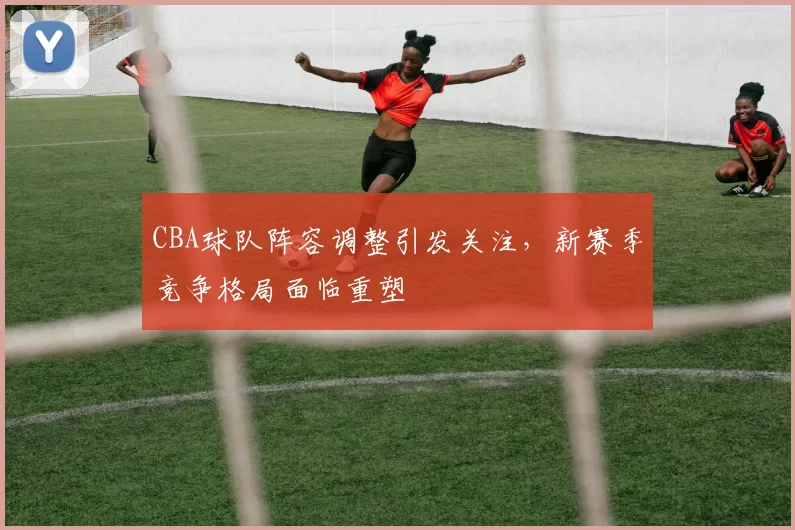 CBA球队阵容调整引发关注，新赛季竞争格局面临重塑