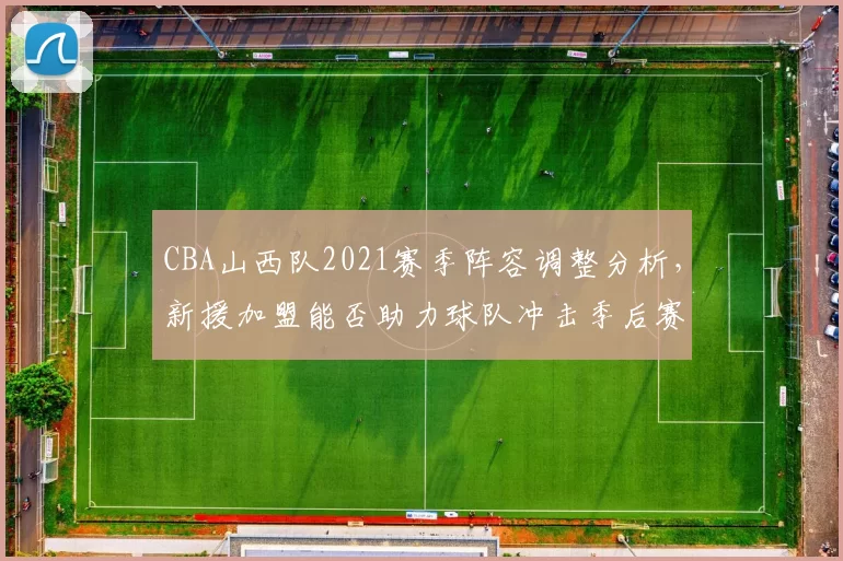 CBA山西队2021赛季阵容调整分析，新援加盟能否助力球队冲击季后赛