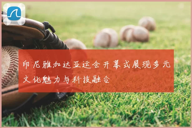 印尼雅加达亚运会开幕式展现多元文化魅力与科技融合