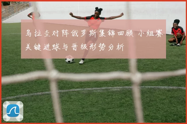 乌拉圭对阵俄罗斯集锦回顾 小组赛关键进球与晋级形势分析