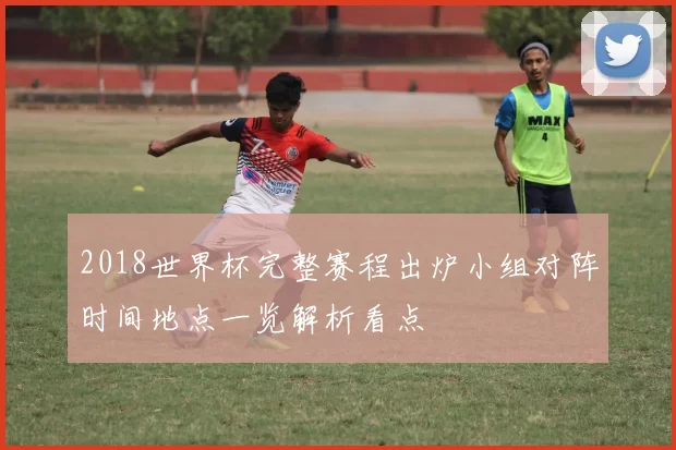 2018世界杯完整赛程出炉小组对阵时间地点一览解析看点