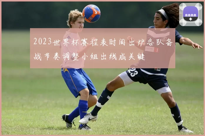 2023世界杯赛程表时间出炉各队备战节奏调整小组出线成关键