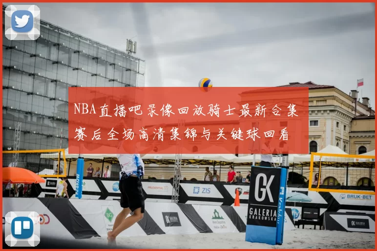 NBA直播吧录像回放骑士最新合集 赛后全场高清集锦与关键球回看