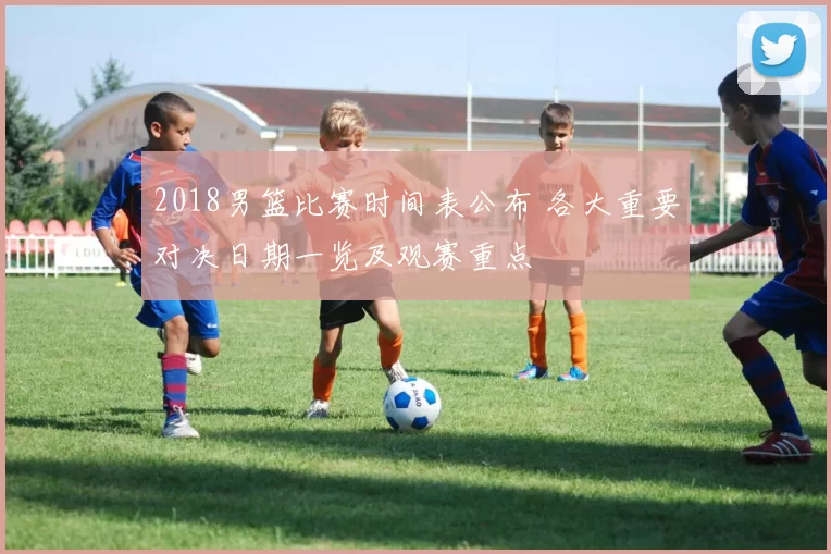 2018男篮比赛时间表公布 各大重要对决日期一览及观赛重点