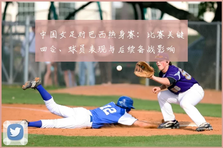 中国女足对巴西热身赛:比赛关键回合、球员表现与后续备战影响