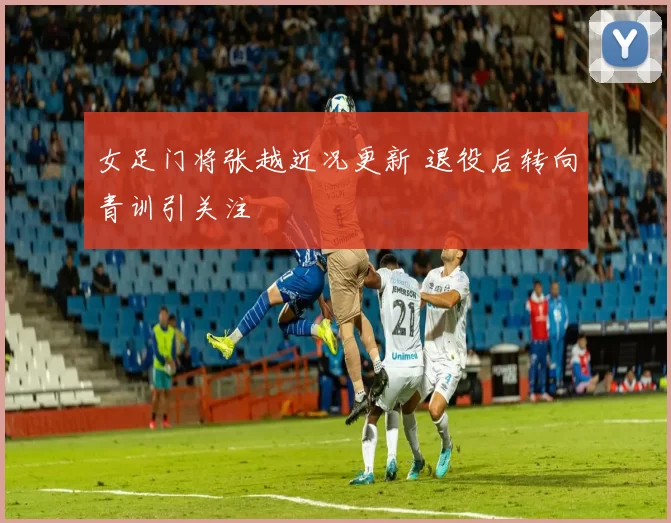 女足门将张越近况更新 退役后转向青训引关注