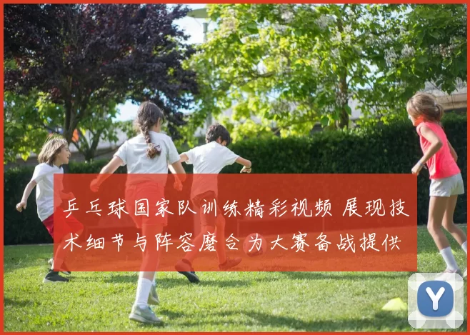 乒乓球国家队训练精彩视频 展现技术细节与阵容磨合为大赛备战提供参考