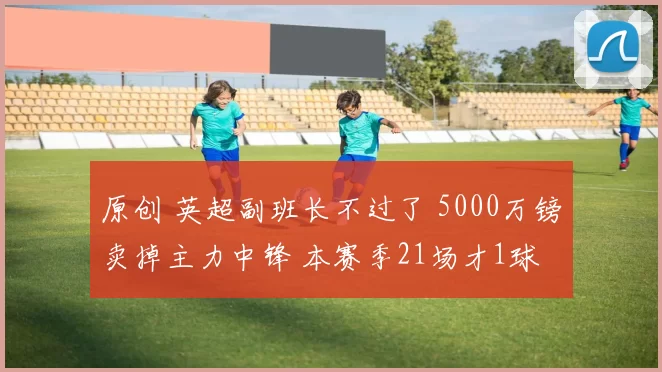 原创 英超副班长不过了 5000万镑卖掉主力中锋 本赛季21场才1球
