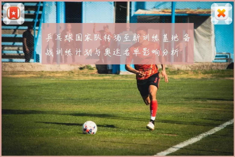 乒乓球国家队转场至新训练基地 备战训练计划与奥运名单影响分析