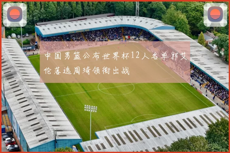 中国男篮公布世界杯12人名单郭艾伦落选周琦领衔出战