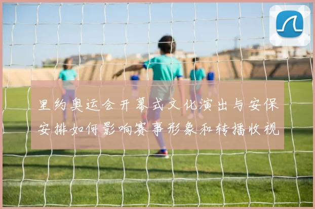 里约奥运会开幕式文化演出与安保安排如何影响赛事形象和转播收视