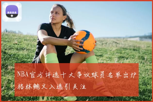 NBA官方评选十大争议球员名单出炉格林鲍文入选引关注