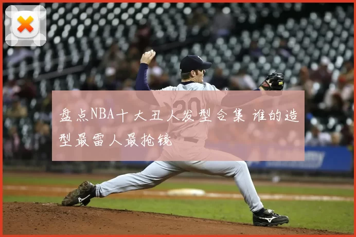 盘点NBA十大丑人发型合集 谁的造型最雷人最抢镜