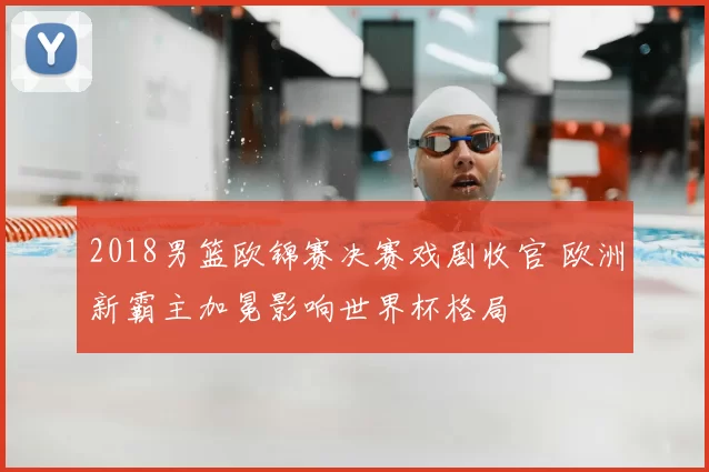 2018男篮欧锦赛决赛戏剧收官 欧洲新霸主加冕影响世界杯格局