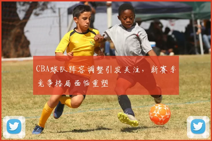 CBA球队阵容调整引发关注，新赛季竞争格局面临重塑