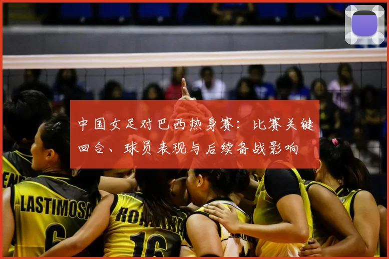 中国女足对巴西热身赛:比赛关键回合、球员表现与后续备战影响