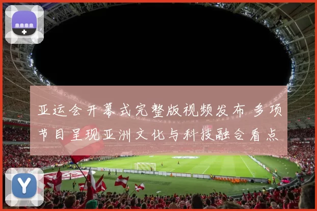 亚运会开幕式完整版视频发布 多项节目呈现亚洲文化与科技融合看点