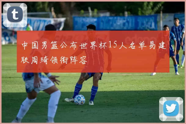 中国男篮公布世界杯15人名单易建联周琦领衔阵容