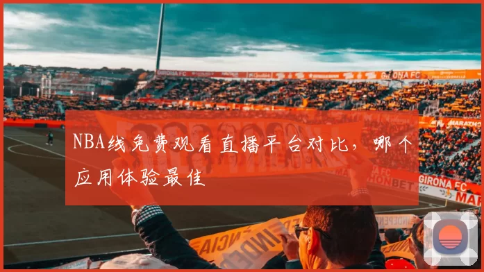 NBA线免费观看直播平台对比，哪个应用体验最佳