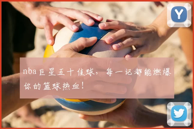 nba巨星五十佳球，每一记都能燃爆你的篮球热血！
