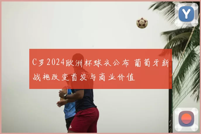 C罗2024欧洲杯球衣公布 葡萄牙新战袍改变首发与商业价值