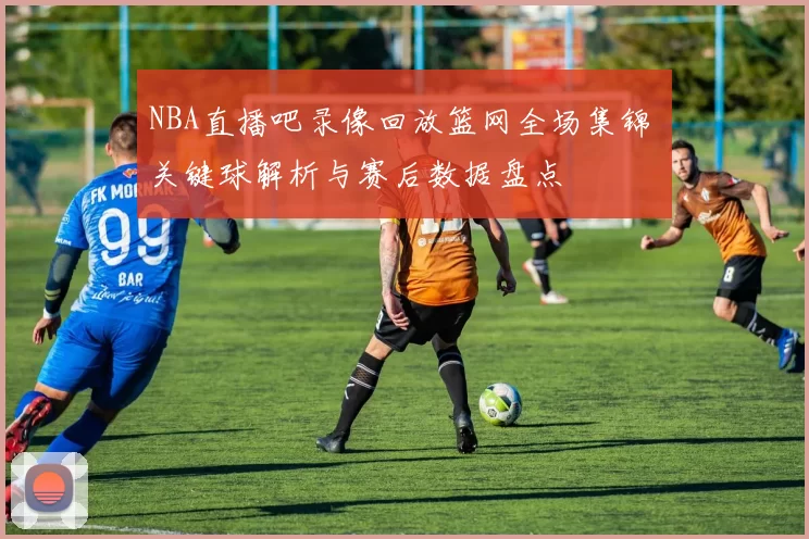 NBA直播吧录像回放篮网全场集锦 关键球解析与赛后数据盘点