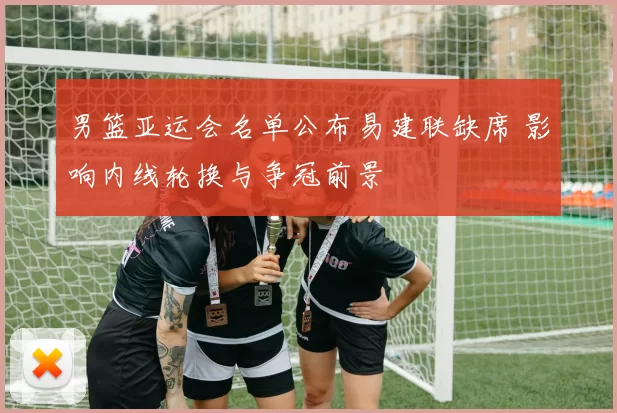 男篮亚运会名单公布易建联缺席 影响内线轮换与争冠前景