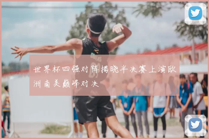 世界杯四强对阵揭晓半决赛上演欧洲南美巅峰对决