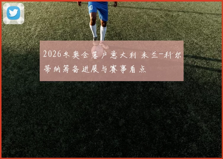 2026冬奥会落户意大利 米兰-科尔蒂纳筹备进展与赛事看点