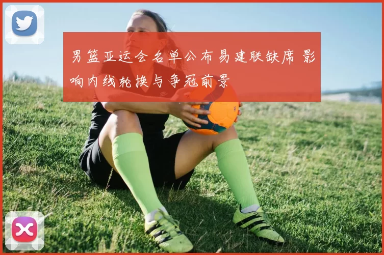 男篮亚运会名单公布易建联缺席 影响内线轮换与争冠前景