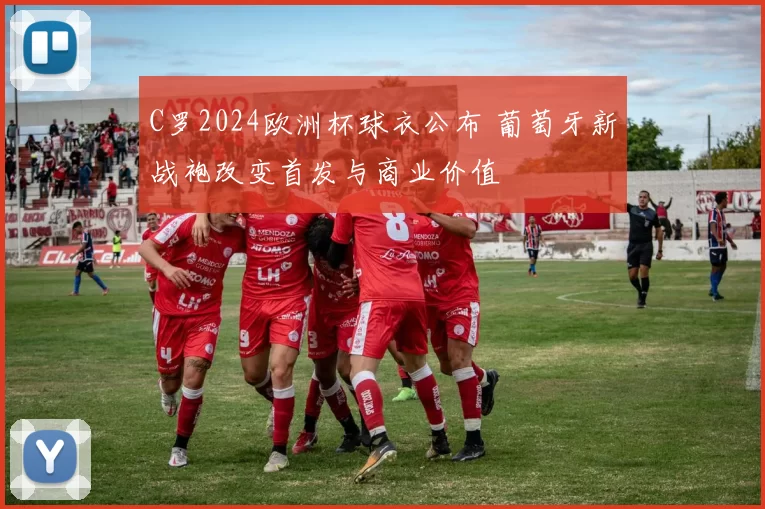 C罗2024欧洲杯球衣公布 葡萄牙新战袍改变首发与商业价值