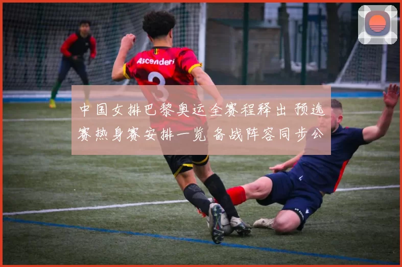 中国女排巴黎奥运全赛程释出 预选赛热身赛安排一览 备战阵容同步公布