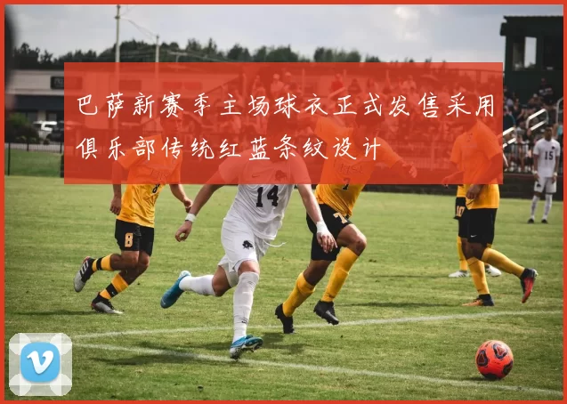 巴萨新赛季主场球衣正式发售采用俱乐部传统红蓝条纹设计