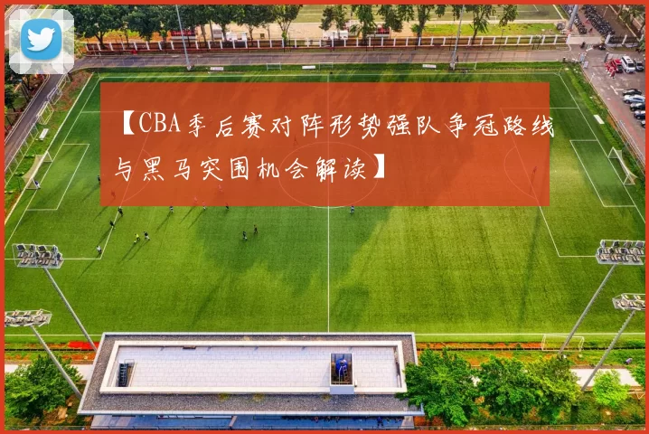 【CBA季后赛对阵形势强队争冠路线与黑马突围机会解读】