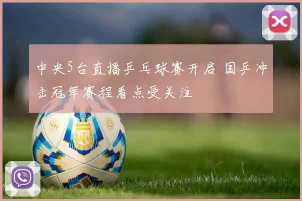 中央5台直播乒乓球赛开启 国乒冲击冠军赛程看点受关注