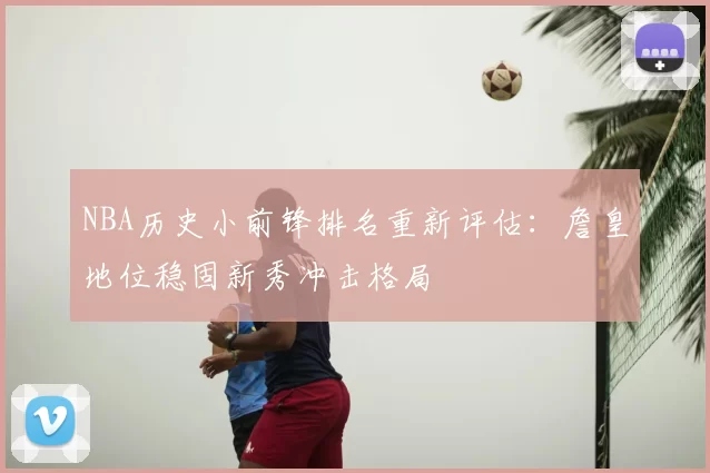 NBA历史小前锋排名重新评估：詹皇地位稳固新秀冲击格局