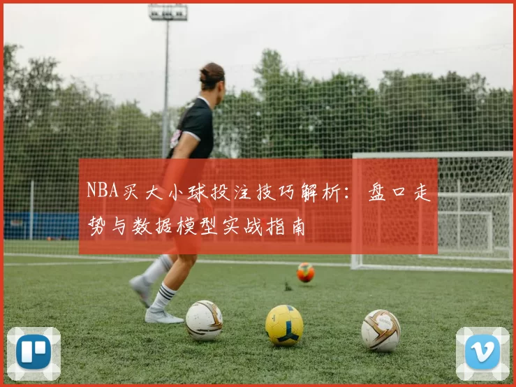 NBA买大小球投注技巧解析：盘口走势与数据模型实战指南