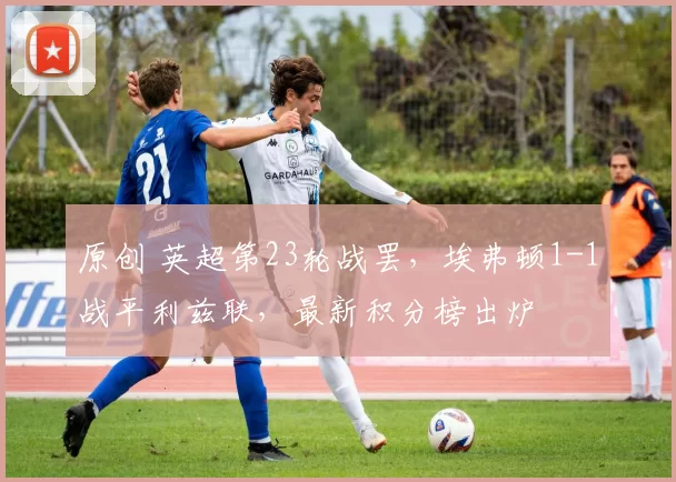 原创 英超第23轮战罢，埃弗顿1-1战平利兹联，最新积分榜出炉