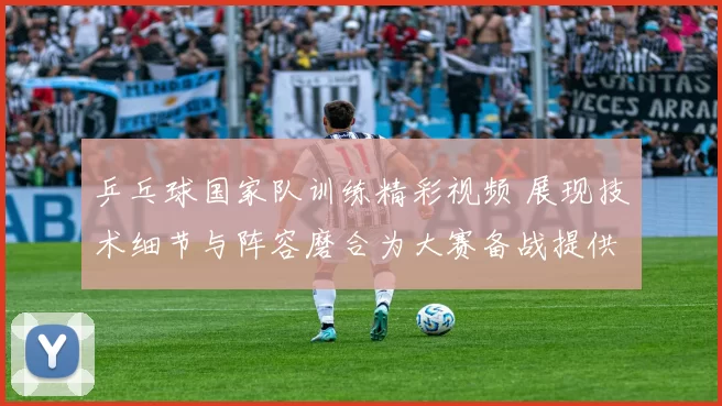 乒乓球国家队训练精彩视频 展现技术细节与阵容磨合为大赛备战提供参考