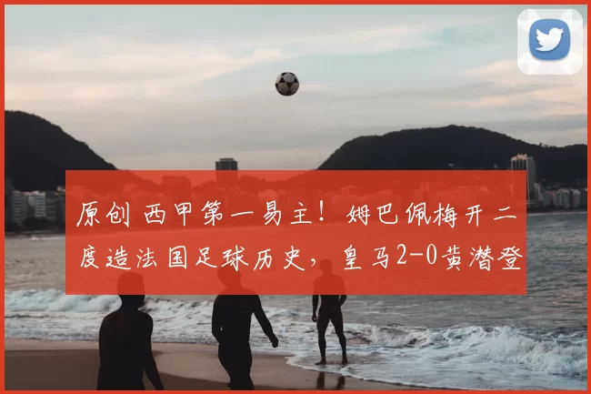 原创 西甲第一易主！姆巴佩梅开二度造法国足球历史，皇马2-0黄潜登顶