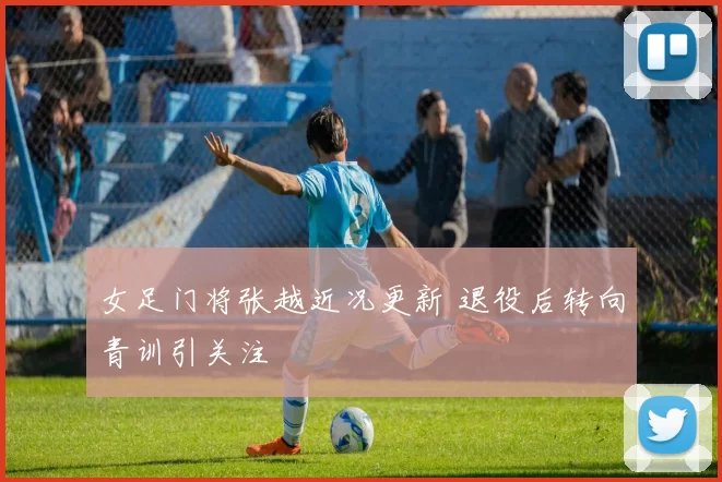 女足门将张越近况更新 退役后转向青训引关注