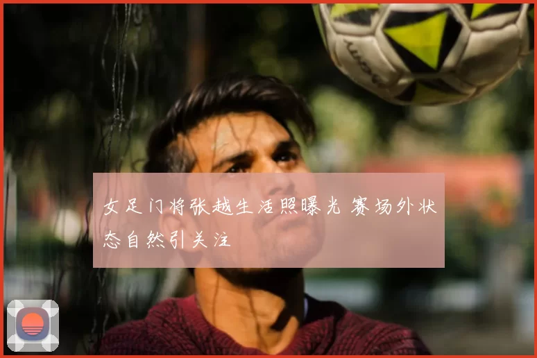女足门将张越生活照曝光 赛场外状态自然引关注