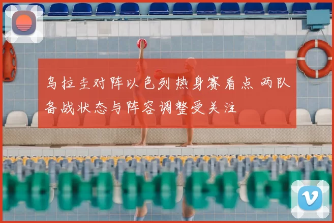 乌拉圭对阵以色列热身赛看点 两队备战状态与阵容调整受关注