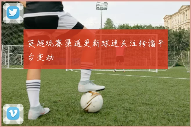 英超观赛渠道更新球迷关注转播平台变动